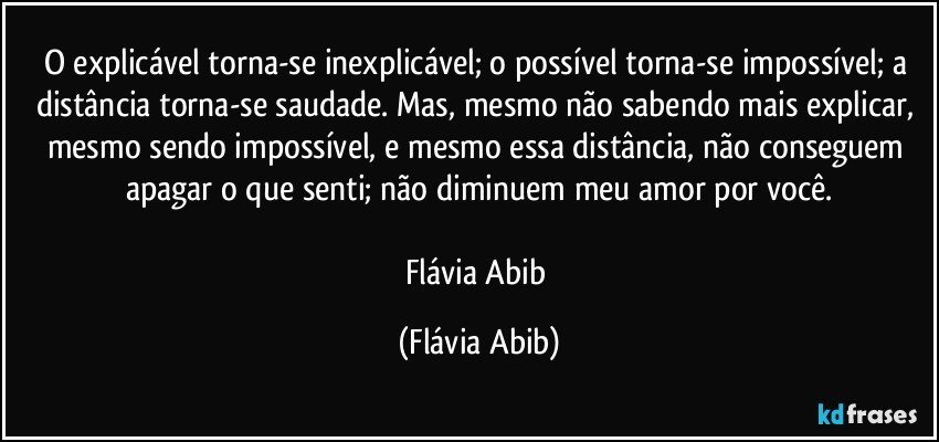 O explicável torna-se inexplicável; o possível torna-se impossível; a distância torna-se saudade. Mas, mesmo não sabendo mais explicar, mesmo sendo impossível, e mesmo essa distância, não conseguem apagar o que senti; não diminuem meu amor por você.

Flávia Abib (Flávia Abib)