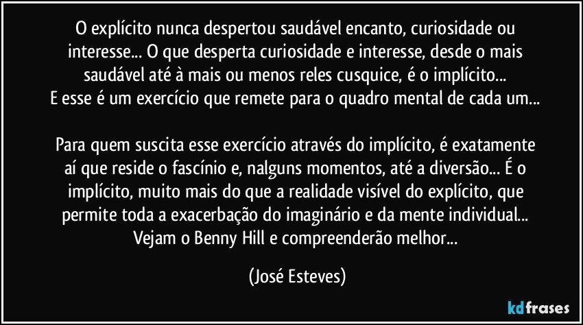 O explícito nunca despertou saudável encanto, curiosidade ou interesse... O que desperta curiosidade e interesse, desde o mais saudável até à mais ou menos reles cusquice, é o implícito... 
E esse é um exercício que remete para o quadro mental de cada um... 
Para quem suscita esse exercício através do implícito, é exatamente aí que reside o fascínio e, nalguns momentos, até a diversão... É o implícito, muito mais do que a realidade visível do explícito, que permite toda a exacerbação do imaginário e da mente individual... Vejam o Benny Hill e compreenderão melhor... (José Esteves)