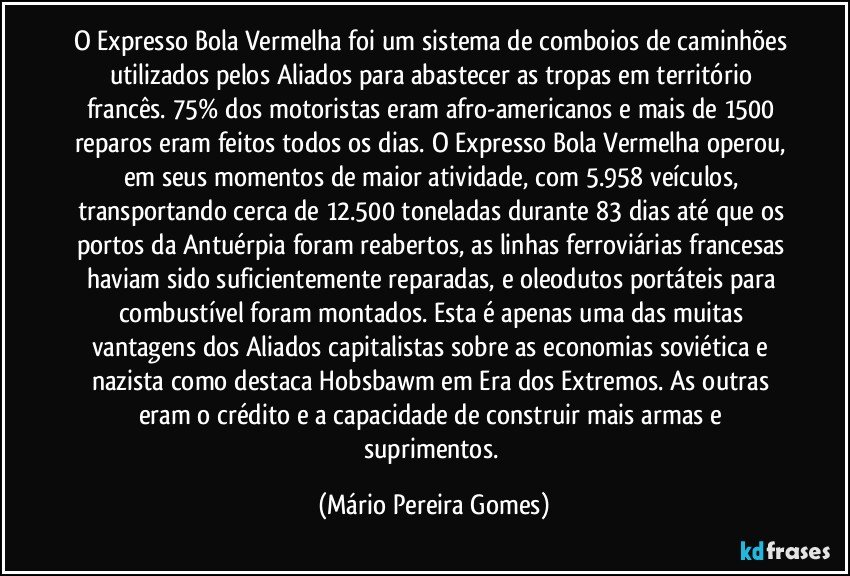 O Expresso Bola Vermelha foi um sistema de comboios de caminhões utilizados pelos Aliados para abastecer as tropas em território francês. 75% dos motoristas eram afro-americanos e mais de 1500 reparos eram feitos todos os dias. O Expresso Bola Vermelha operou, em seus momentos de maior atividade, com 5.958 veículos, transportando cerca de 12.500 toneladas durante 83 dias até que os portos da Antuérpia foram reabertos, as linhas ferroviárias francesas haviam sido suficientemente reparadas, e oleodutos portáteis para combustível foram montados. Esta é apenas uma das muitas vantagens dos Aliados capitalistas sobre as economias soviética e nazista como destaca Hobsbawm em Era dos Extremos. As outras eram o crédito e a capacidade de construir mais armas e suprimentos. (Mário Pereira Gomes)