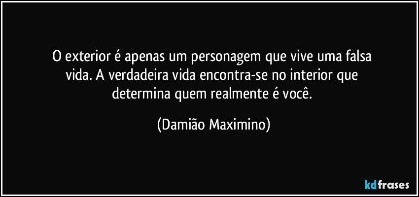 O exterior é apenas um personagem que vive uma falsa 
vida. A verdadeira vida encontra-se no interior que 
determina quem realmente é você. (Damião Maximino)