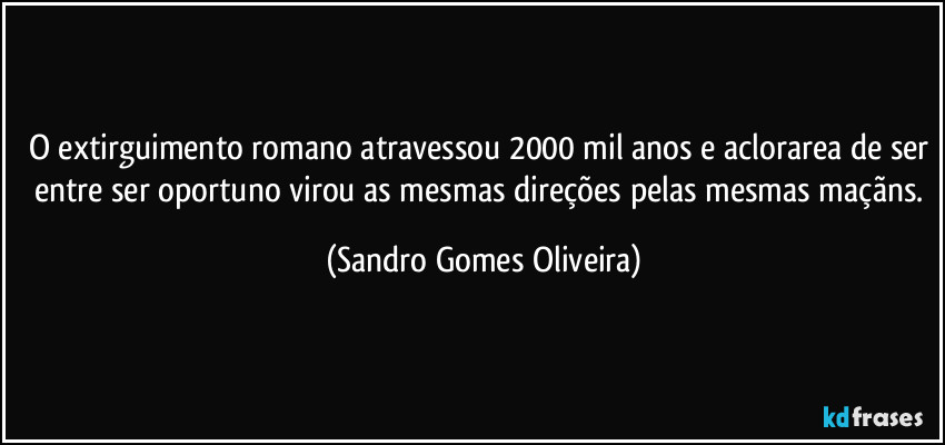 O extirguimento romano atravessou 2000 mil anos e aclorarea de ser entre ser oportuno virou as mesmas direções pelas mesmas maçãns. (Sandro Gomes Oliveira)