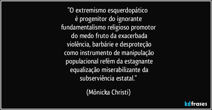 "O extremismo esquerdopático 
é progenitor do ignorante
fundamentalismo religioso promotor
 do medo fruto da exacerbada
 violência, barbárie e desproteção
 como instrumento de manipulação
 populacional refém da estagnante
 equalização miserabilizante da
 subserviência estatal." (Mônicka Christi)