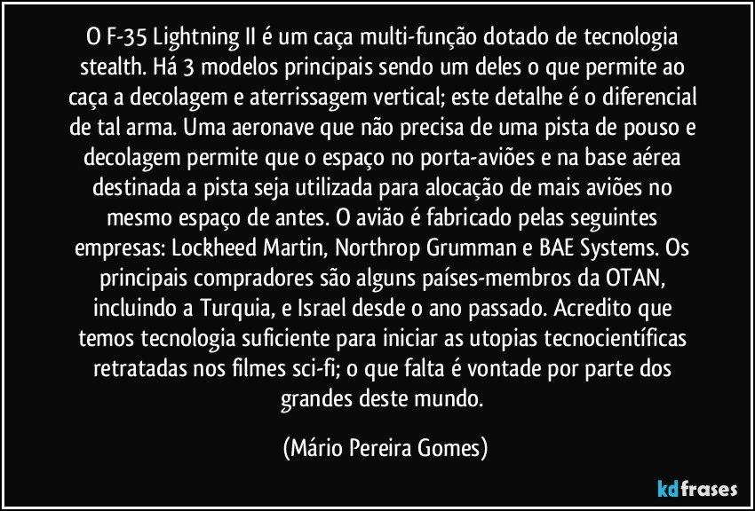 O F-35 Lightning II é um caça multi-função dotado de tecnologia stealth. Há 3 modelos principais sendo um deles o que permite ao caça a decolagem e aterrissagem vertical; este detalhe é o diferencial de tal arma. Uma aeronave que não precisa de uma pista de pouso e decolagem permite que o espaço no porta-aviões e na base aérea destinada a pista seja utilizada para alocação de mais aviões no mesmo espaço de antes. O avião é fabricado pelas seguintes empresas: Lockheed Martin, Northrop Grumman e BAE Systems. Os principais compradores são alguns países-membros da OTAN, incluindo a Turquia, e Israel desde o ano passado. Acredito que temos tecnologia suficiente para iniciar as utopias tecnocientíficas retratadas nos filmes sci-fi; o que falta é vontade por parte dos grandes deste mundo. (Mário Pereira Gomes)