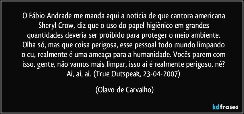 O Fábio Andrade me manda aqui a notícia de que cantora americana Sheryl Crow, diz que o uso do papel higiênico em grandes quantidades deveria ser proibido para proteger o meio ambiente. Olha só, mas que coisa perigosa, esse pessoal todo mundo limpando o cu, realmente é uma ameaça para a humanidade. Vocês parem com isso, gente, não vamos mais limpar, isso aí é realmente perigoso, né? Ai, ai, ai. (True Outspeak, 23-04-2007) (Olavo de Carvalho)