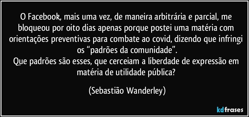 O Facebook, mais uma vez, de maneira arbitrária e parcial, me bloqueou por oito dias apenas porque postei uma matéria com orientações preventivas para combate ao covid, dizendo que infringi os “padrões da comunidade”.
Que padrões são esses, que cerceiam a liberdade de expressão em matéria de utilidade pública? (Sebastião Wanderley)