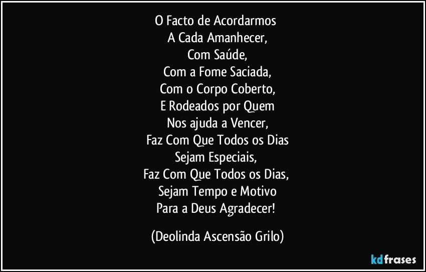 O Facto de Acordarmos 
A Cada Amanhecer,
Com Saúde,
Com a Fome Saciada,
Com o Corpo Coberto,
E Rodeados por Quem
Nos ajuda a Vencer,
Faz Com Que Todos os Dias
Sejam Especiais, 
Faz Com Que Todos os Dias, 
Sejam Tempo e Motivo
Para a Deus Agradecer! (Deolinda Ascensão Grilo)