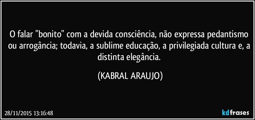 O falar "bonito" com a devida consciência, não expressa pedantismo ou arrogância; todavia, a sublime educação, a privilegiada cultura e, a distinta elegância. (KABRAL ARAUJO)