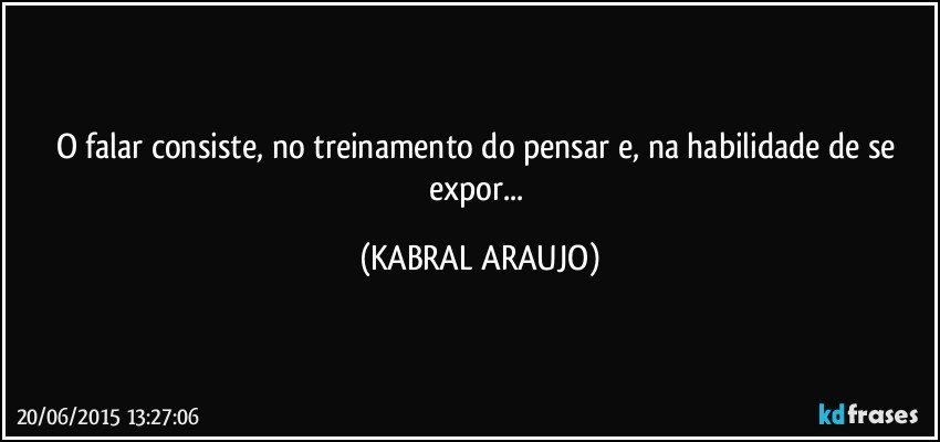 O falar consiste, no treinamento do pensar e, na habilidade de se expor... (KABRAL ARAUJO)