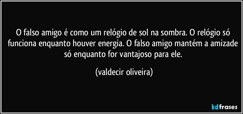 O falso amigo é como um relógio de sol na sombra. O relógio só funciona enquanto houver energia. O falso amigo mantém a amizade só enquanto for vantajoso para ele. (valdecir oliveira)