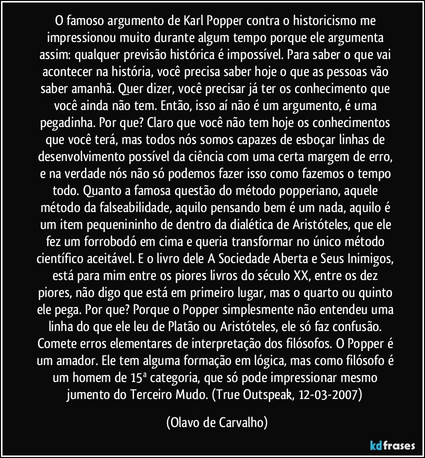 O famoso argumento de Karl Popper contra o historicismo me impressionou muito durante algum tempo porque ele argumenta assim: qualquer previsão histórica é impossível. Para saber o que vai acontecer na história, você precisa saber hoje o que as pessoas vão saber amanhã. Quer dizer, você precisar já ter os conhecimento que você ainda não tem. Então, isso aí não é um argumento, é uma pegadinha. Por que? Claro que você não tem hoje os conhecimentos que você terá, mas todos nós somos capazes de esboçar linhas de desenvolvimento possível da ciência com uma certa margem de erro, e na verdade nós não só podemos fazer isso como fazemos o tempo todo. Quanto a famosa questão do método popperiano, aquele método da falseabilidade, aquilo pensando bem é um nada, aquilo é um item pequenininho de dentro da dialética de Aristóteles, que ele fez um forrobodó em cima e queria transformar no único método científico aceitável. E o livro dele A Sociedade Aberta e Seus Inimigos, está para mim entre os piores livros do século XX, entre os dez piores, não digo que está em primeiro lugar, mas o quarto ou quinto ele pega. Por que? Porque o Popper simplesmente não entendeu uma linha do que ele leu de Platão ou Aristóteles, ele só faz confusão. Comete erros elementares de interpretação dos filósofos. O Popper é um amador. Ele tem alguma formação em lógica, mas como filósofo é um homem de 15ª categoria, que só pode impressionar mesmo jumento do Terceiro Mudo. (True Outspeak, 12-03-2007) (Olavo de Carvalho)