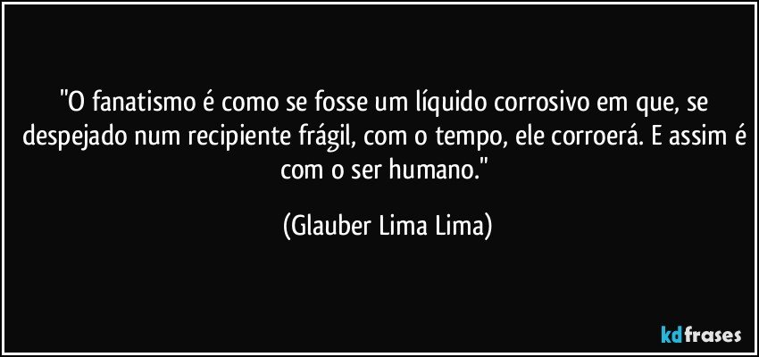 "O fanatismo é como se fosse um líquido corrosivo em que, se despejado num recipiente frágil, com o tempo, ele corroerá. E assim é com o ser humano." (Glauber Lima Lima)