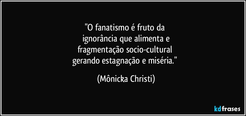 "O fanatismo é fruto da 
ignorância que alimenta e
fragmentação socio-cultural 
gerando estagnação e miséria." (Mônicka Christi)