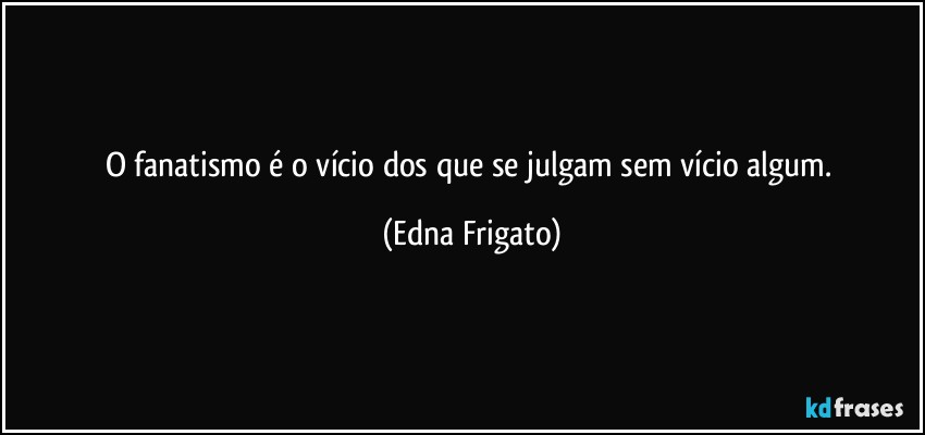 O fanatismo é o vício dos que se julgam sem vício algum. (Edna Frigato)