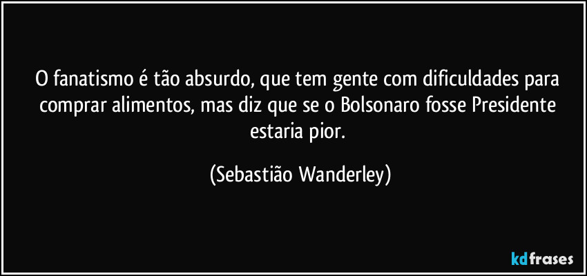 O fanatismo é tão absurdo, que tem gente com dificuldades para comprar alimentos, mas diz que se o Bolsonaro fosse Presidente estaria pior. (Sebastião Wanderley)