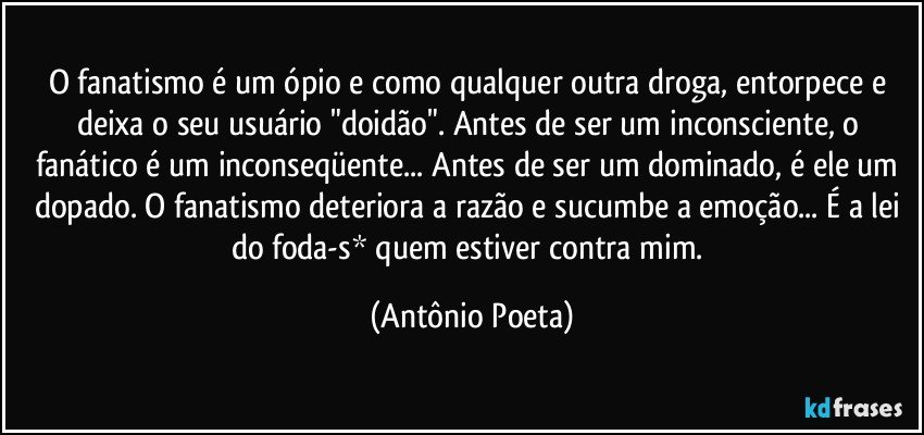 O fanatismo é um ópio e como qualquer outra droga, entorpece e deixa o seu usuário "doidão". Antes de ser um inconsciente, o fanático é um inconseqüente... Antes de ser um dominado, é ele um dopado. O fanatismo deteriora a razão e sucumbe a emoção... É a lei do foda-s* quem estiver contra mim. (Antônio Poeta)