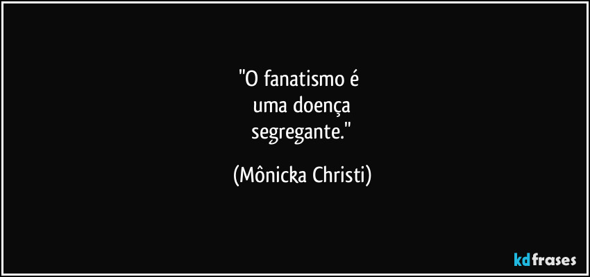 "O fanatismo é 
uma doença
 segregante." (Mônicka Christi)