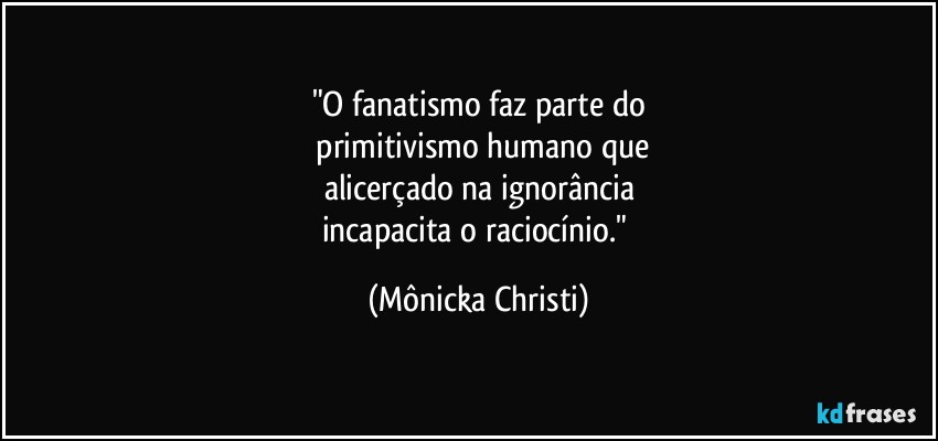 "O fanatismo faz parte do
 primitivismo humano que
alicerçado na ignorância
incapacita o raciocínio." (Mônicka Christi)