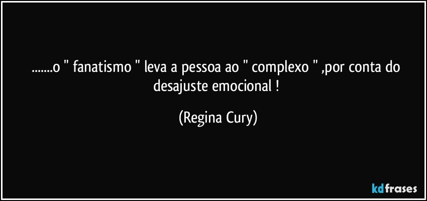 ...o " fanatismo " leva a pessoa ao  " complexo " ,por conta do  desajuste emocional ! (Regina Cury)