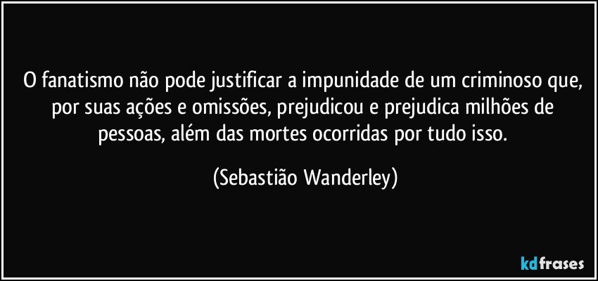 O fanatismo não pode justificar a impunidade de um criminoso que, por suas ações e omissões, prejudicou e prejudica milhões de pessoas, além das mortes ocorridas por tudo isso. (Sebastião Wanderley)