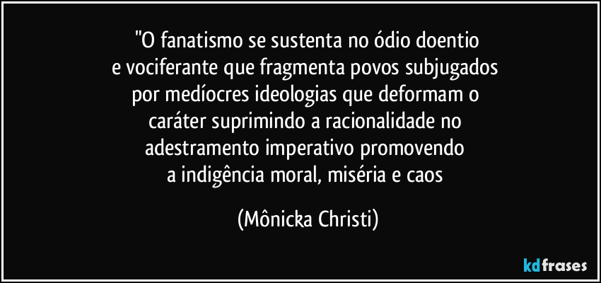 "O fanatismo se sustenta no ódio doentio
e vociferante que fragmenta povos subjugados 
por medíocres ideologias que deformam o 
caráter suprimindo a racionalidade no 
adestramento imperativo promovendo 
a indigência moral, miséria e caos (Mônicka Christi)