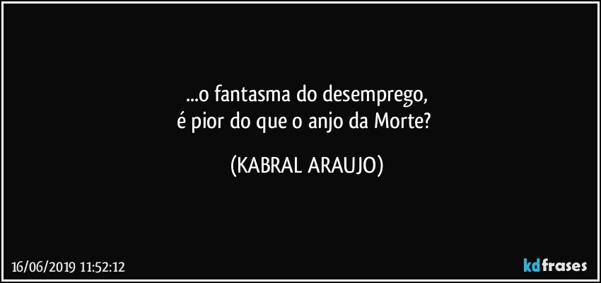 ...o fantasma do desemprego,
é pior do que o anjo da Morte? (KABRAL ARAUJO)