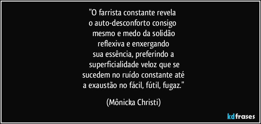 "O farrista constante revela 
o auto-desconforto consigo 
mesmo e medo da solidão
 reflexiva e enxergando 
sua essência, preferindo a
 superficialidade veloz que se
sucedem no ruído constante até
 a exaustão no fácil, fútil, fugaz." (Mônicka Christi)