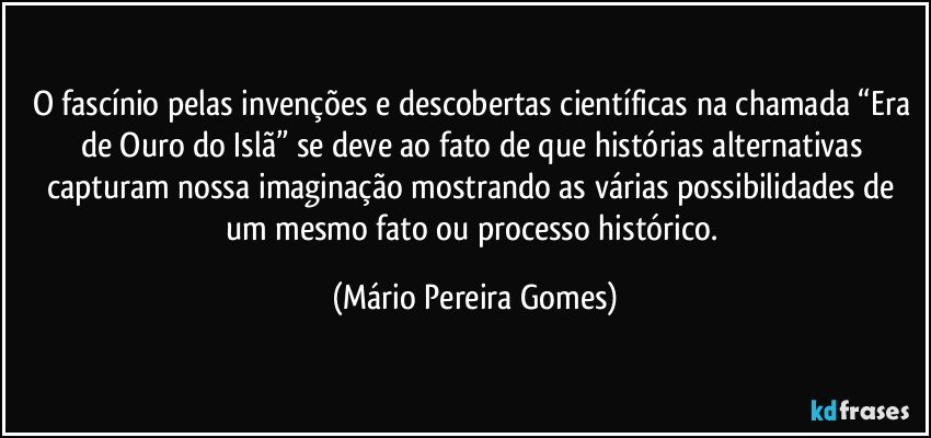 O fascínio pelas invenções e descobertas científicas na chamada “Era de Ouro do Islã” se deve ao fato de que histórias alternativas capturam nossa imaginação mostrando as várias possibilidades de um mesmo fato ou processo histórico. (Mário Pereira Gomes)