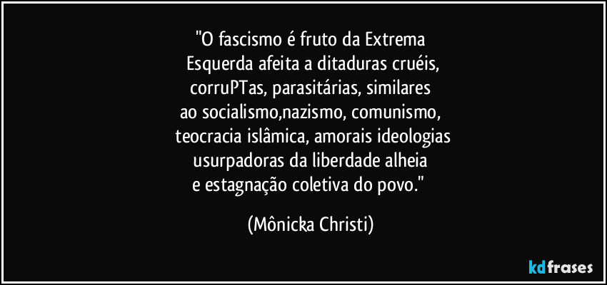 "O fascismo é fruto da Extrema
Esquerda afeita a ditaduras cruéis,
corruPTas, parasitárias, similares
ao socialismo,nazismo, comunismo,
teocracia islâmica, amorais ideologias
usurpadoras da liberdade alheia
e estagnação coletiva do povo." (Mônicka Christi)