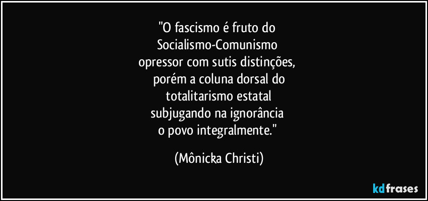 "O fascismo é fruto do 
Socialismo-Comunismo 
opressor com sutis distinções, 
porém a coluna dorsal do
 totalitarismo estatal 
subjugando na ignorância  
o povo integralmente." (Mônicka Christi)