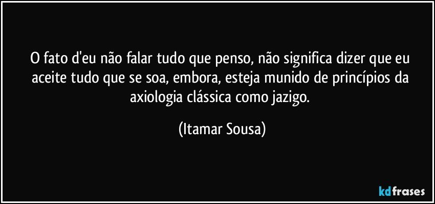 O fato d'eu não falar tudo que penso, não significa dizer que eu aceite tudo que se soa, embora, esteja munido  de princípios da axiologia clássica como jazigo. (Itamar Sousa)