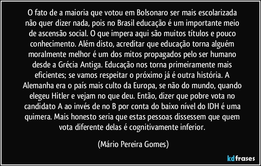 O fato de a maioria que votou em Bolsonaro ser mais escolarizada não quer dizer nada, pois no Brasil educação é um importante meio de ascensão social. O que impera aqui são muitos títulos e pouco conhecimento. Além disto, acreditar que educação torna alguém moralmente melhor é um dos mitos propagados pelo ser humano desde a Grécia Antiga. Educação nos torna primeiramente mais eficientes; se vamos respeitar o próximo já é outra história. A Alemanha era o país mais culto da Europa, se não do mundo, quando elegeu Hitler e vejam no que deu. Então, dizer que pobre vota no candidato A ao invés de no B por conta do baixo nível do IDH é uma quimera. Mais honesto seria que estas pessoas dissessem que quem vota diferente delas é cognitivamente inferior. (Mário Pereira Gomes)