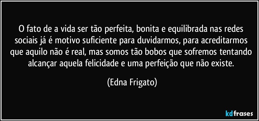 O fato de a vida ser tão perfeita, bonita e equilibrada nas redes sociais já é motivo suficiente para duvidarmos, para acreditarmos que aquilo não é real, mas somos tão bobos que sofremos tentando alcançar aquela felicidade e uma perfeição que não existe. (Edna Frigato)