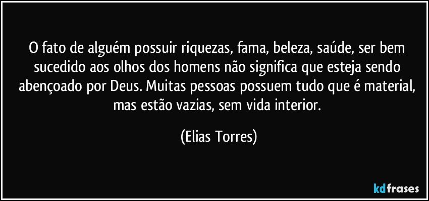 O fato de alguém possuir riquezas, fama, beleza, saúde, ser bem sucedido aos olhos dos homens não significa que esteja sendo abençoado por Deus. Muitas pessoas possuem tudo que é material, mas estão vazias, sem vida interior. (Elias Torres)