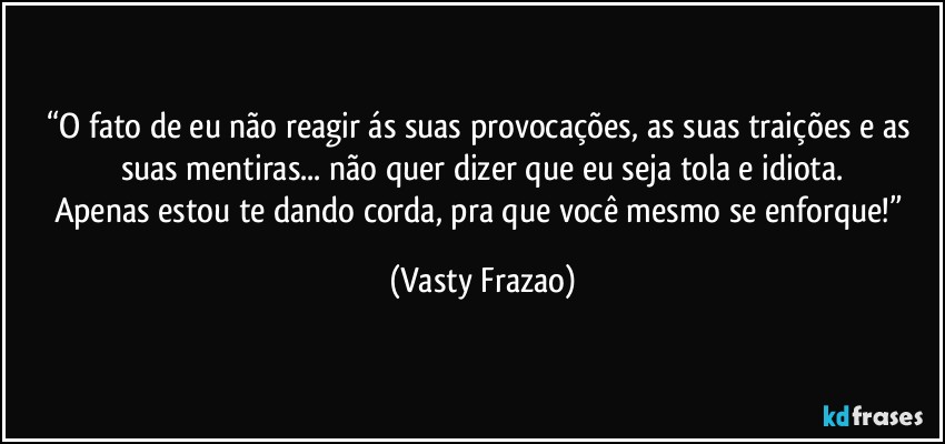 “O fato de eu não reagir ás suas provocações, as suas traições e as suas mentiras... não quer dizer que eu seja tola e idiota.
Apenas estou te dando corda, pra que você mesmo se enforque!” (Vasty Frazao)