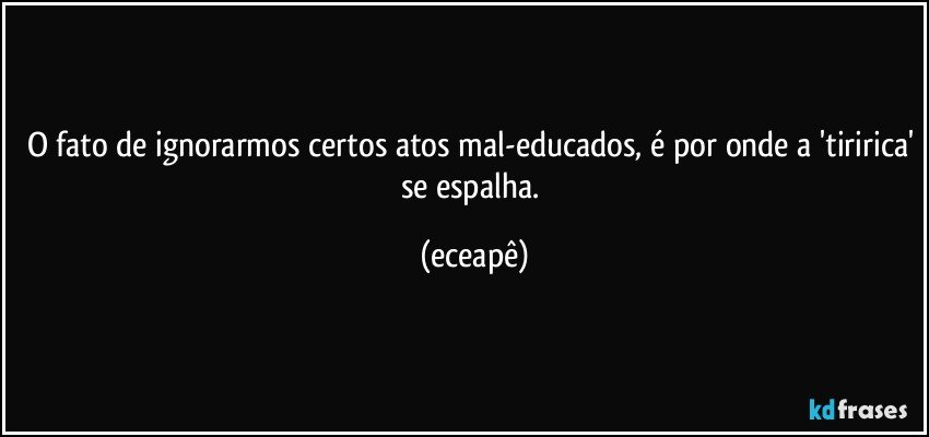 O fato de ignorarmos certos atos mal-educados, é por onde a 'tiririca' se espalha. (eceapê)