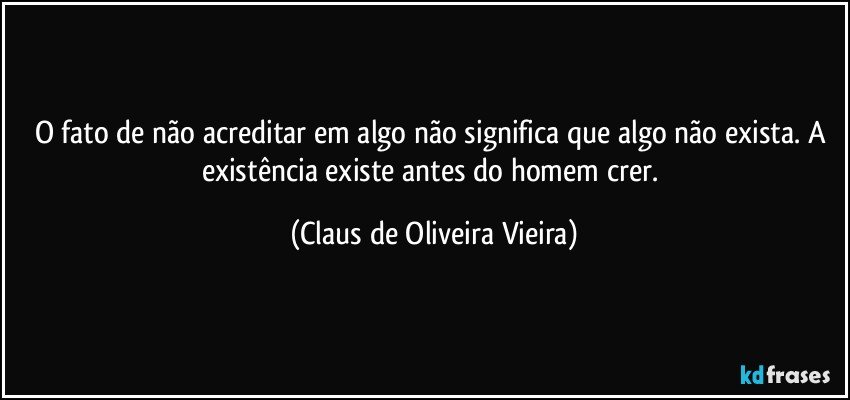 O fato de  não acreditar em algo não significa que algo não exista. A existência existe antes do homem crer. (Claus de Oliveira Vieira)