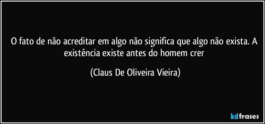 O fato de não acreditar em algo não significa que algo não exista. A existência existe antes do homem crer (Claus De Oliveira Vieira)