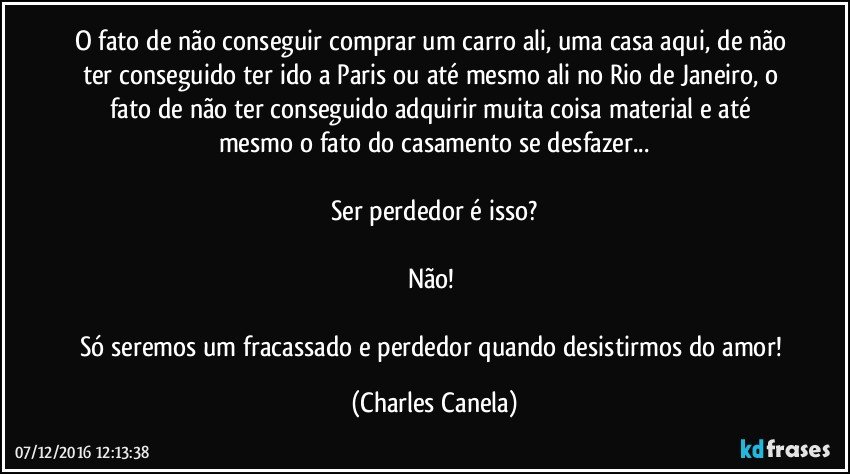 O fato de não conseguir comprar um carro ali, uma casa aqui, de não ter conseguido ter ido a Paris ou até mesmo ali no Rio de Janeiro, o fato de não ter conseguido adquirir muita coisa material e até mesmo o fato do casamento se desfazer...

Ser perdedor é isso?

Não! 

Só seremos um fracassado e perdedor quando desistirmos do amor! (Charles Canela)