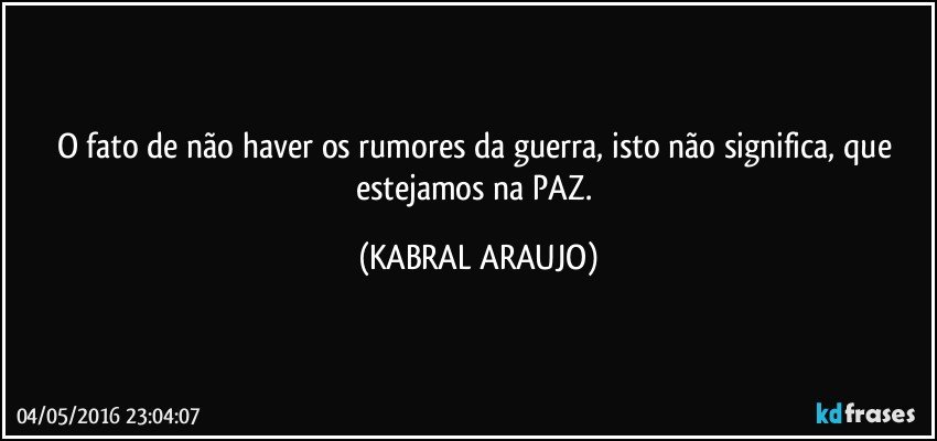 O fato de não haver os rumores da guerra, isto não significa, que estejamos na PAZ. (KABRAL ARAUJO)