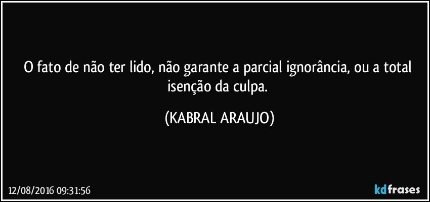 O fato de não ter lido, não garante a parcial ignorância, ou a total isenção da culpa. (KABRAL ARAUJO)