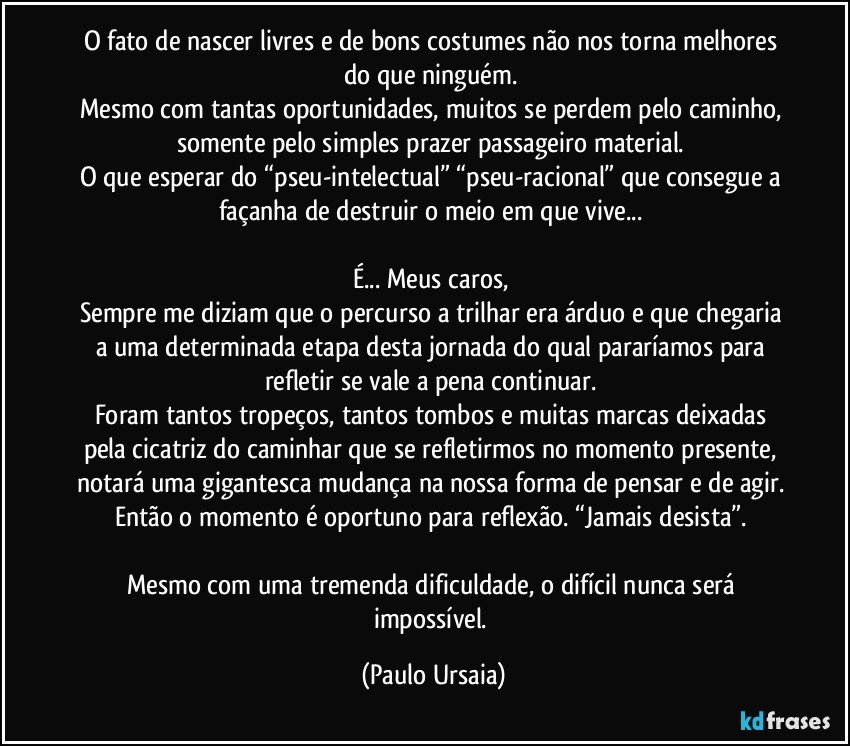 O fato de nascer livres e de bons costumes não nos torna melhores do que ninguém. 
Mesmo com tantas oportunidades, muitos se perdem pelo caminho, somente pelo simples prazer passageiro material. 
O que esperar do “pseu-intelectual” “pseu-racional” que consegue a façanha de destruir o meio em que vive... 

É... Meus caros, 
Sempre me diziam que o percurso a trilhar era árduo e que chegaria a uma determinada etapa desta jornada do qual pararíamos para refletir se vale a pena continuar. 
Foram tantos tropeços, tantos tombos e muitas marcas deixadas pela cicatriz do caminhar que se refletirmos no momento presente, notará uma gigantesca mudança na nossa forma de pensar e de agir. Então o momento é oportuno para reflexão. “Jamais desista”. 

Mesmo com uma tremenda dificuldade, o difícil nunca será impossível. (Paulo Ursaia)