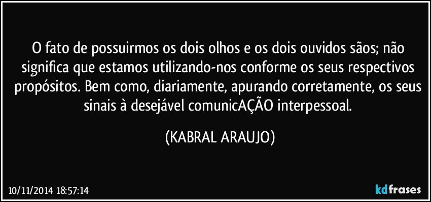 O fato de possuirmos os dois olhos e os dois ouvidos sãos; não significa que estamos utilizando-nos conforme os seus respectivos propósitos. Bem como, diariamente, apurando corretamente, os seus sinais à desejável comunicAÇÃO interpessoal. (KABRAL ARAUJO)