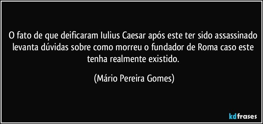 O fato de que deificaram Iulius Caesar após este ter sido assassinado levanta dúvidas sobre como morreu o fundador de Roma caso este tenha realmente existido. (Mário Pereira Gomes)