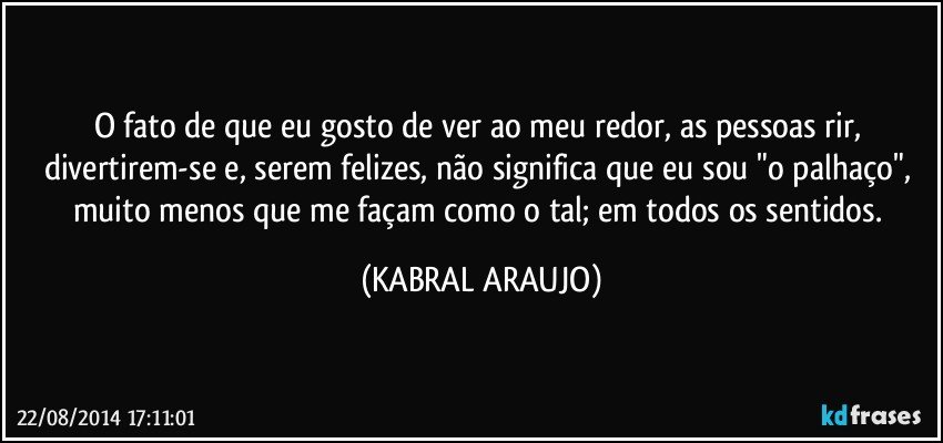 O fato de que eu gosto de ver ao meu redor, as pessoas rir, divertirem-se e, serem felizes, não significa que eu sou "o palhaço", muito menos que me façam como o tal; em todos os sentidos. (KABRAL ARAUJO)