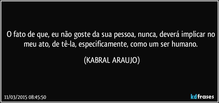 O fato de que, eu não goste da sua pessoa, nunca, deverá implicar no meu ato, de tê-la, especificamente,  como um ser humano. (KABRAL ARAUJO)