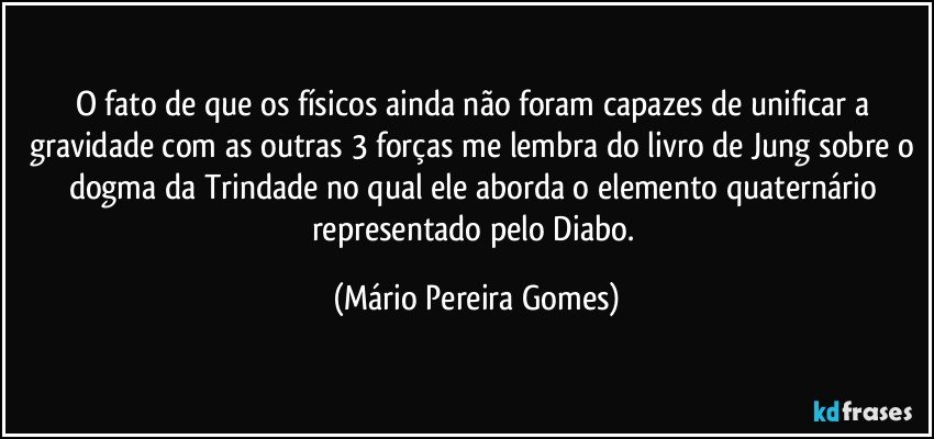 O fato de que os físicos ainda não foram capazes de unificar a gravidade com as outras 3 forças me lembra do livro de Jung sobre o dogma da Trindade no qual ele aborda o elemento quaternário representado pelo Diabo. (Mário Pereira Gomes)