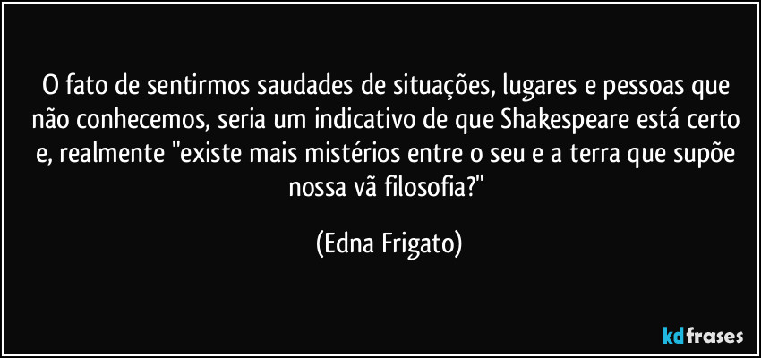 O fato de sentirmos saudades de situações, lugares e pessoas que não conhecemos, seria um indicativo de que Shakespeare está certo e, realmente "existe mais mistérios entre o seu e a terra que supõe nossa vã filosofia?" (Edna Frigato)