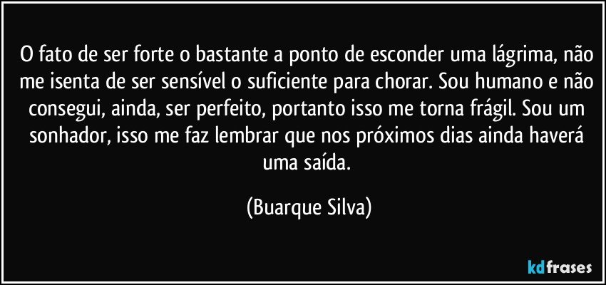 O fato de ser forte o bastante a ponto de esconder uma lágrima, não me isenta de ser sensível o suficiente para chorar. Sou humano e não consegui, ainda, ser perfeito, portanto isso me torna frágil. Sou um sonhador, isso me faz lembrar que nos próximos dias ainda haverá uma saída. (Buarque Silva)