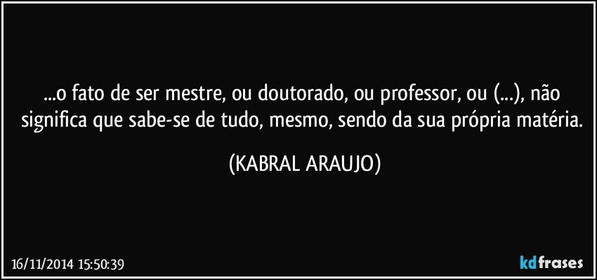 ...o fato de ser mestre, ou doutorado, ou professor, ou (...), não significa que sabe-se de tudo, mesmo, sendo da sua própria matéria. (KABRAL ARAUJO)