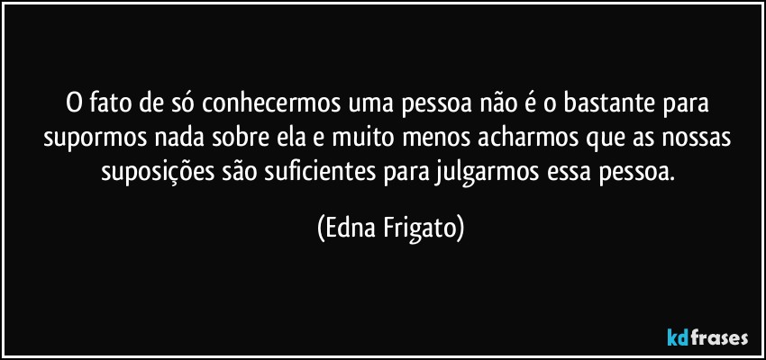 O fato de só conhecermos uma pessoa não é o bastante para supormos nada sobre ela e muito menos acharmos que as nossas suposições são suficientes para julgarmos essa pessoa. (Edna Frigato)